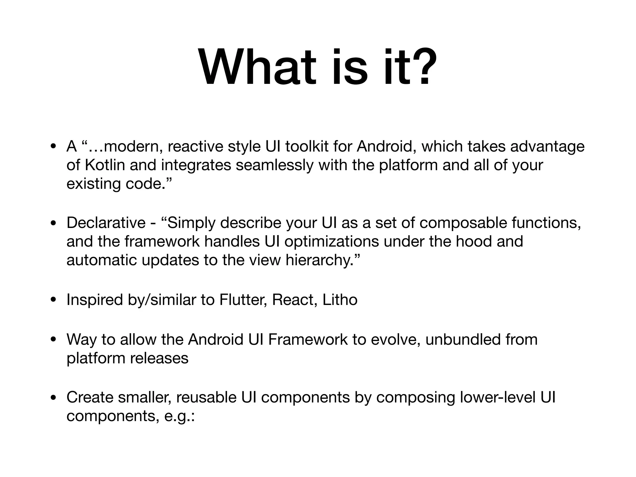 What is it?
• A “…modern, reactive style UI toolkit for Android, which takes advantage
of Kotlin and integrates seamlessly with the platform and all of your
existing code.”

• Declarative - “Simply describe your UI as a set of composable functions,
and the framework handles UI optimizations under the hood and
automatic updates to the view hierarchy.”

• Inspired by/similar to Flutter, React, Litho

• Way to allow the Android UI Framework to evolve, unbundled from
platform releases

• Create smaller, reusable UI components by composing lower-level UI
components, e.g.:
 