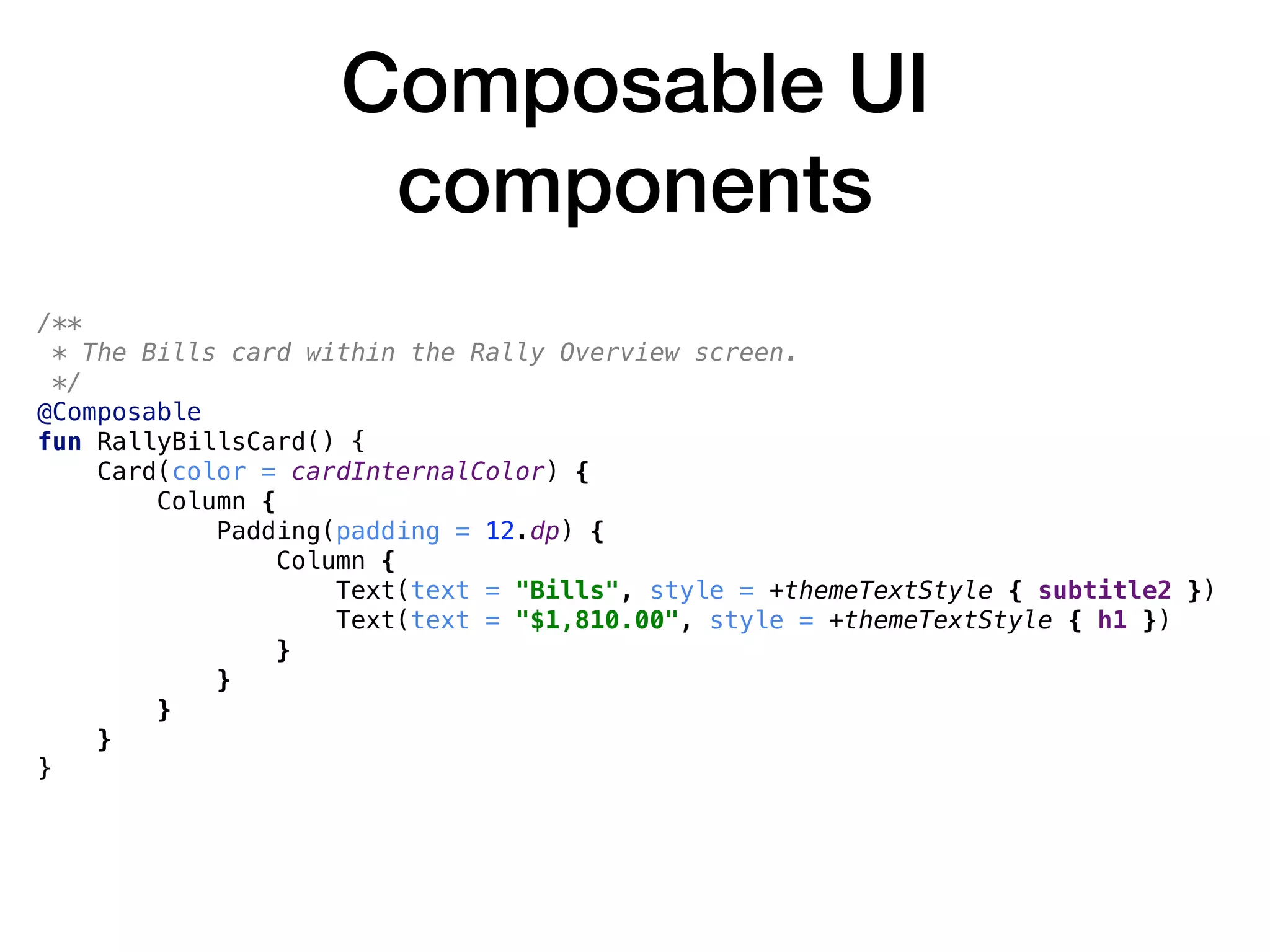 Composable UI
components
/**
* The Bills card within the Rally Overview screen.
*/
@Composable
fun RallyBillsCard() {
Card(color = cardInternalColor) {
Column {
Padding(padding = 12.dp) {
Column {
Text(text = "Bills", style = +themeTextStyle { subtitle2 })
Text(text = "$1,810.00", style = +themeTextStyle { h1 })
}
}
}
}
}
 