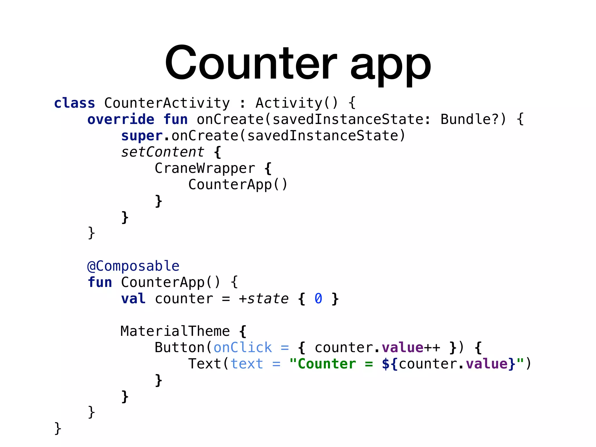 Counter app
class CounterActivity : Activity() {
override fun onCreate(savedInstanceState: Bundle?) {
super.onCreate(savedInstanceState)
setContent {
CraneWrapper {
CounterApp()
}
}
}
@Composable
fun CounterApp() {
val counter = +state { 0 }
MaterialTheme {
Button(onClick = { counter.value++ }) {
Text(text = "Counter = ${counter.value}")
}
}
}
}
 