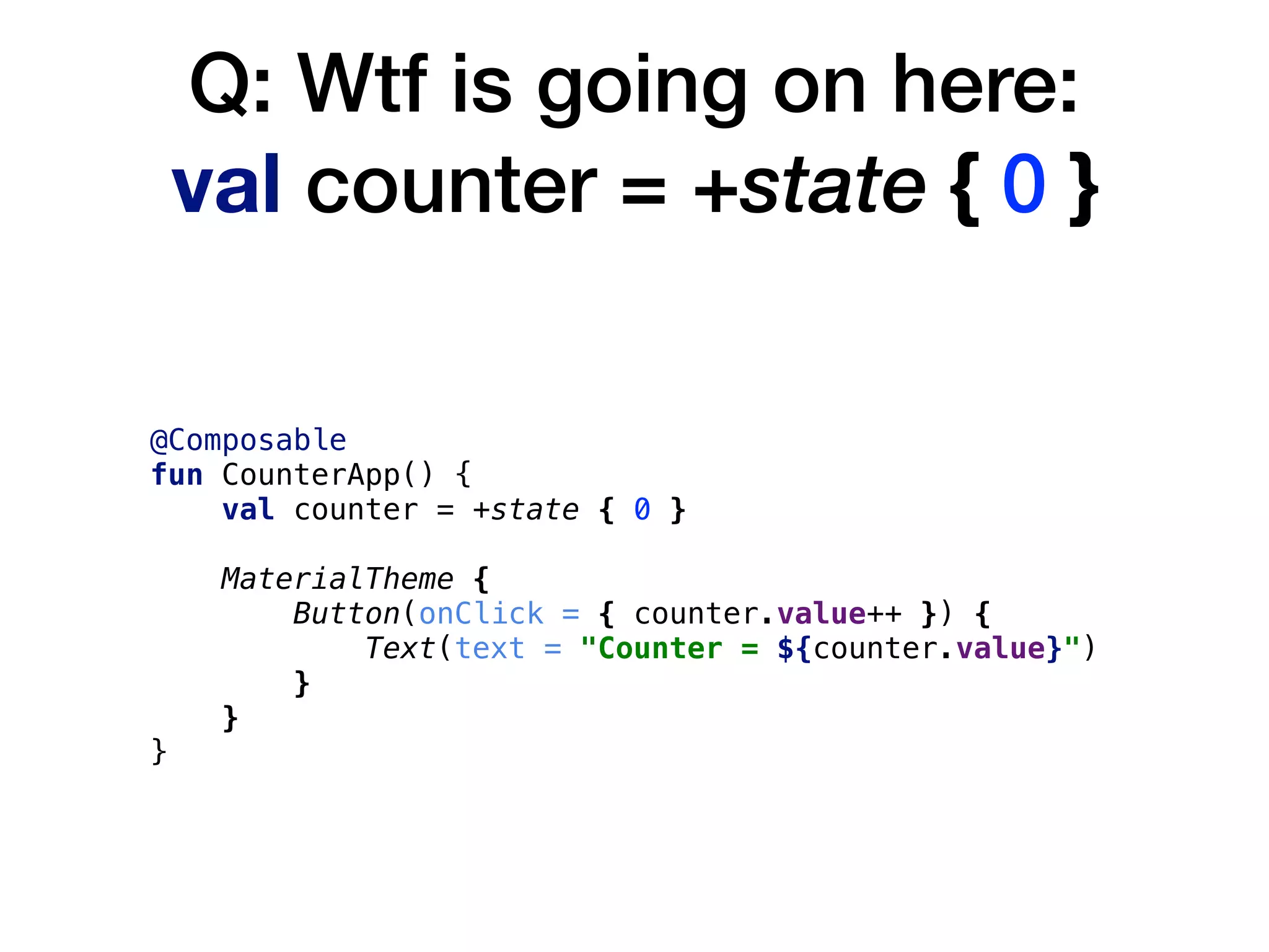 Q: Wtf is going on here: 
val counter = +state { 0 }
@Composable
fun CounterApp() {
val counter = +state { 0 }
MaterialTheme {
Button(onClick = { counter.value++ }) {
Text(text = "Counter = ${counter.value}")
}
}
}
 