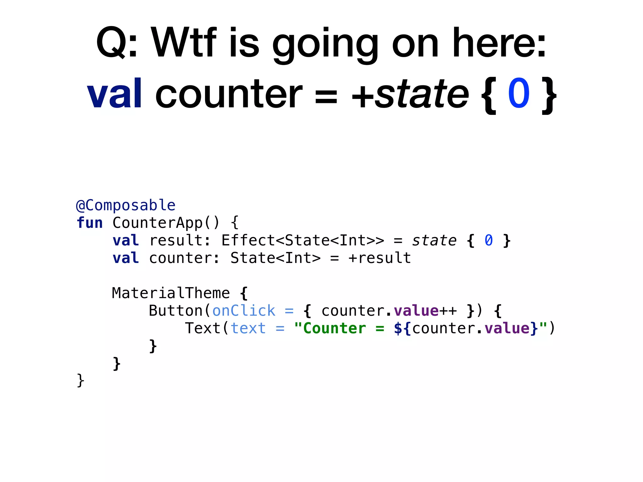 Q: Wtf is going on here: 
val counter = +state { 0 }
@Composable
fun CounterApp() {
val result: Effect<State<Int>> = state { 0 }
val counter: State<Int> = +result
MaterialTheme {
Button(onClick = { counter.value++ }) {
Text(text = "Counter = ${counter.value}")
}
}
}
 
