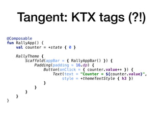 Tangent: KTX tags (?!)
@Composable
fun RallyApp() {
val counter = +state { 0 }
RallyTheme {
Scaffold(appBar = { RallyAppBar() }) {
Padding(padding = 16.dp) {
Button(onClick = { counter.value++ }) {
Text(text = "Counter = ${counter.value}",
style = +themeTextStyle { h3 })
}
}
}
}
}
 