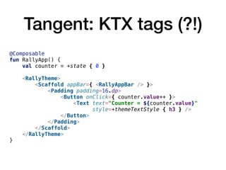 Tangent: KTX tags (?!)
@Composable
fun RallyApp() {
val counter = +state { 0 }
<RallyTheme>
<Scaffold appBar={ <RallyAppBar /> }>
<Padding padding=16.dp>
<Button onClick={ counter.value++ }>
<Text text="Counter = ${counter.value}"
style=+themeTextStyle { h3 } />
</Button>
</Padding>
</Scaffold>
</RallyTheme>
}
 