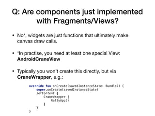 Q: Are components just implemented
with Fragments/Views?
• No*, widgets are just functions that ultimately make
canvas draw calls.

• *In practise, you need at least one special View:
AndroidCraneView
• Typically you won’t create this directly, but via
CraneWrapper, e.g.:
override fun onCreate(savedInstanceState: Bundle?) {
super.onCreate(savedInstanceState)
setContent {
CraneWrapper {
RallyApp()
}
}
}
 