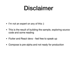 Disclaimer
• I’m not an expert on any of this :)

• This is the result of building the sample, exploring source
code and some reading

• Flutter and React devs - feel free to speak up

• Compose is pre-alpha and not ready for production
 