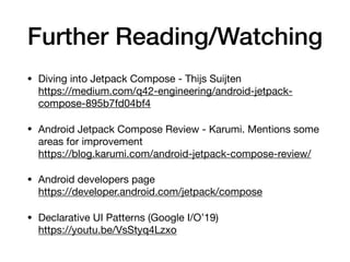 Further Reading/Watching
• Diving into Jetpack Compose - Thijs Suijten 
https://medium.com/q42-engineering/android-jetpack-
compose-895b7fd04bf4

• Android Jetpack Compose Review - Karumi. Mentions some
areas for improvement 
https://blog.karumi.com/android-jetpack-compose-review/

• Android developers page 
https://developer.android.com/jetpack/compose

• Declarative UI Patterns (Google I/O’19) 
https://youtu.be/VsStyq4Lzxo
 