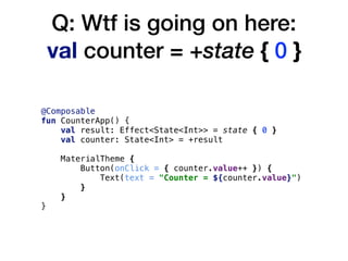Q: Wtf is going on here: 
val counter = +state { 0 }
@Composable
fun CounterApp() {
val result: Effect<State<Int>> = state { 0 }
val counter: State<Int> = +result
MaterialTheme {
Button(onClick = { counter.value++ }) {
Text(text = "Counter = ${counter.value}")
}
}
}
 