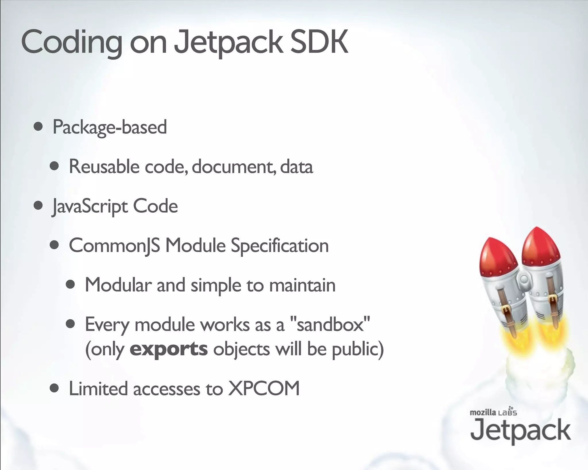 Coding on Jetpack SDK

• Package-based
 • Reusable code, document, data
• JavaScript Code
 • CommonJS Module Specification
    • Modular and simple to maintain
    • Every module works as a "sandbox"
      (only exports objects will be public)

 • Limited accesses to XPCOM
 
