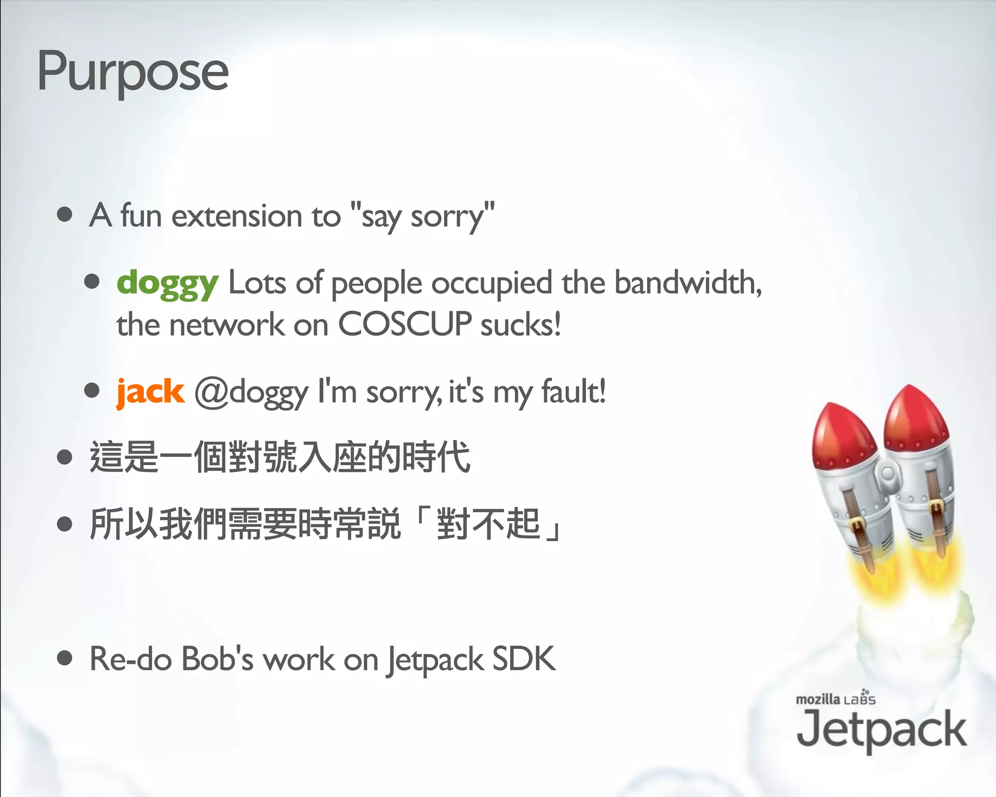 Purpose

• A fun extension to "say sorry"
 • doggy Lots of people occupied the bandwidth,
      the network on COSCUP sucks!

    • jack @doggy I'm sorry, it's my fault!
•
•

• Re-do Bob's work on Jetpack SDK
 