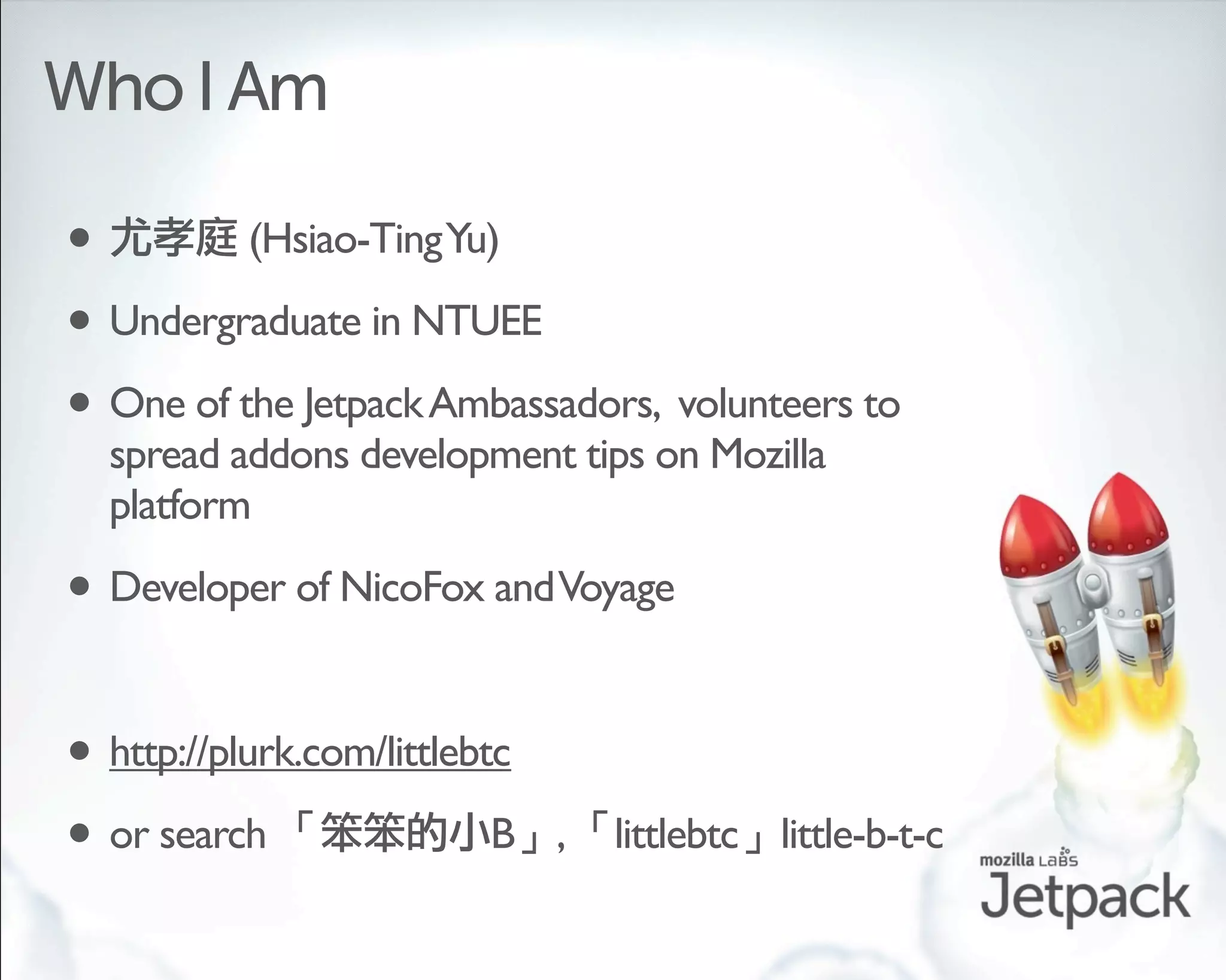Who I Am

•         (Hsiao-Ting Yu)

• Undergraduate in NTUEE
• One of the Jetpack Ambassadors, volunteers to
  spread addons development tips on Mozilla
  platform

• Developer of NicoFox and Voyage

• http://plurk.com/littlebtc
• or search                B   ,   littlebtc little-b-t-c
 