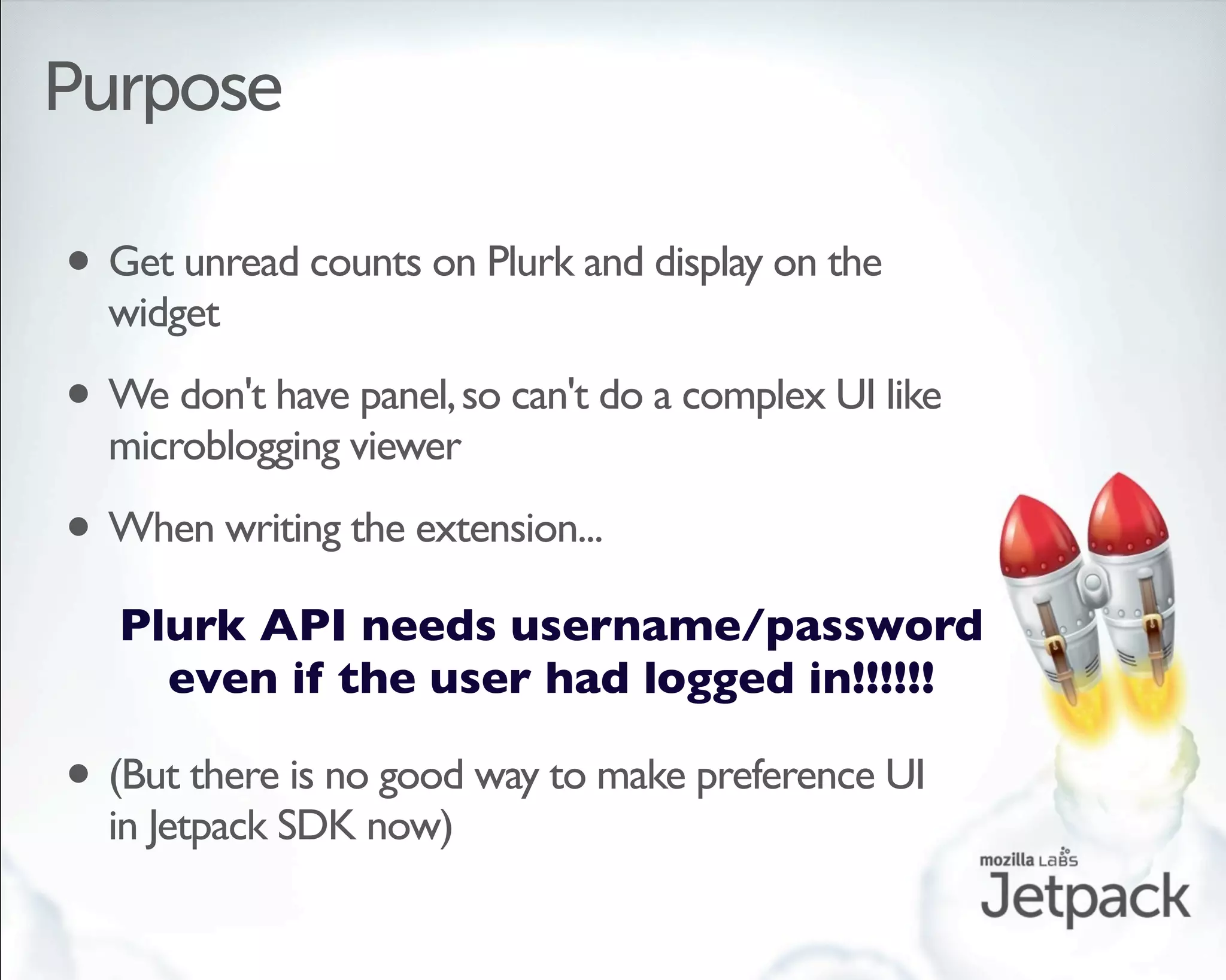 Purpose

• Get unread counts on Plurk and display on the
  widget

• We don't have panel, so can't do a complex UI like
  microblogging viewer

• When writing the extension...
   Plurk API needs username/password
     even if the user had logged in!!!!!!

• (But there is no good way to make preference UI
  in Jetpack SDK now)
 
