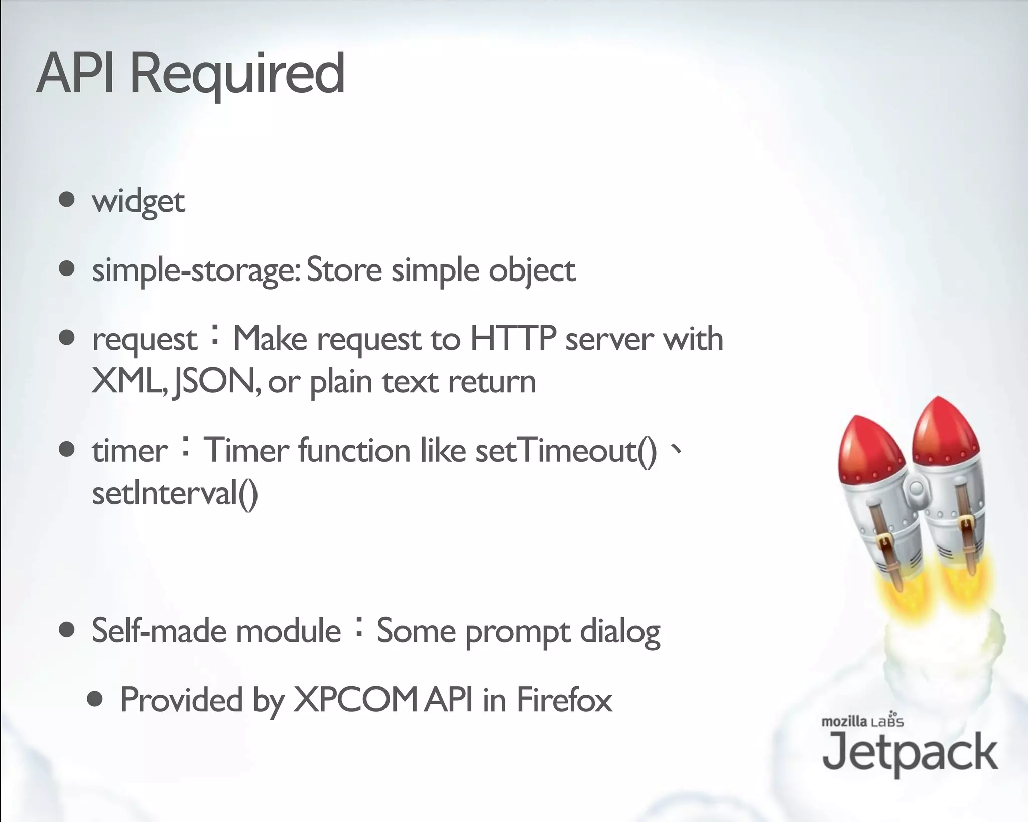 API Required

• widget
• simple-storage: Store simple object
• request Make request to HTTP server with
  XML, JSON, or plain text return

• timer   Timer function like setTimeout()
  setInterval()


• Self-made module Some prompt dialog
 • Provided by XPCOM API in Firefox
 