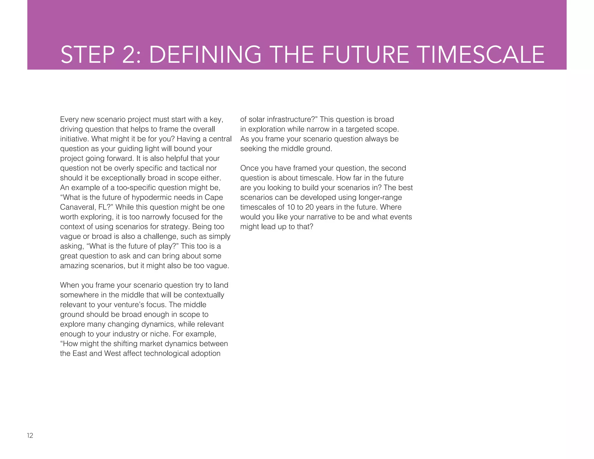12
STEP 2: DEFINING THE FUTURE TIMESCALE
Every new scenario project must start with a key,
driving question that helps to frame the overall
initiative. What might it be for you? Having a central
question as your guiding light will bound your
project going forward. It is also helpful that your
question not be overly specific and tactical nor
should it be exceptionally broad in scope either.
An example of a too-specific question might be,
“What is the future of hypodermic needs in Cape
Canaveral, FL?” While this question might be one
worth exploring, it is too narrowly focused for the
context of using scenarios for strategy. Being too
vague or broad is also a challenge, such as simply
asking, “What is the future of play?” This too is a
great question to ask and can bring about some
amazing scenarios, but it might also be too vague.
When you frame your scenario question try to land
somewhere in the middle that will be contextually
relevant to your venture’s focus. The middle
ground should be broad enough in scope to
explore many changing dynamics, while relevant
enough to your industry or niche. For example,
“How might the shifting market dynamics between
the East and West affect technological adoption
of solar infrastructure?” This question is broad
in exploration while narrow in a targeted scope.
As you frame your scenario question always be
seeking the middle ground.
Once you have framed your question, the second
question is about timescale. How far in the future
are you looking to build your scenarios in? The best
scenarios can be developed using longer-range
timescales of 10 to 20 years in the future. Where
would you like your narrative to be and what events
might lead up to that?
 