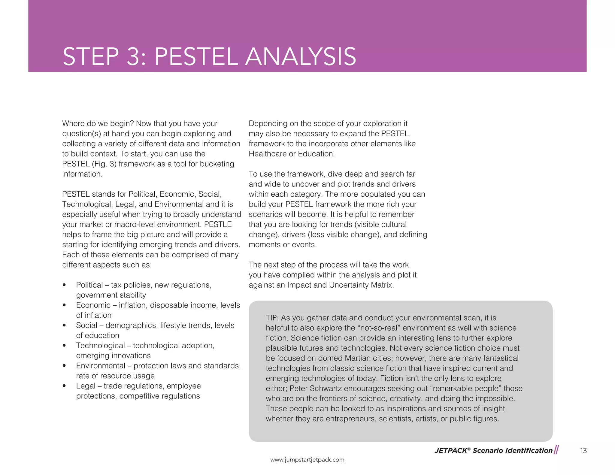 JETPACK©
Scenario Identification
www.jumpstartjetpack.com
13
STEP 3: PESTEL ANALYSIS
Where do we begin? Now that you have your
question(s) at hand you can begin exploring and
collecting a variety of different data and information
to build context. To start, you can use the
PESTEL (Fig. 3) framework as a tool for bucketing
information.
PESTEL stands for Political, Economic, Social,
Technological, Legal, and Environmental and it is
especially useful when trying to broadly understand
your market or macro-level environment. PESTLE
helps to frame the big picture and will provide a
starting for identifying emerging trends and drivers.
Each of these elements can be comprised of many
different aspects such as:
•	 Political – tax policies, new regulations,
government stability
•	 Economic – inflation, disposable income, levels
of inflation
•	 Social – demographics, lifestyle trends, levels
of education
•	 Technological – technological adoption,
emerging innovations
•	 Environmental – protection laws and standards,
rate of resource usage
•	 Legal – trade regulations, employee
protections, competitive regulations
Depending on the scope of your exploration it
may also be necessary to expand the PESTEL
framework to the incorporate other elements like
Healthcare or Education.
To use the framework, dive deep and search far
and wide to uncover and plot trends and drivers
within each category. The more populated you can
build your PESTEL framework the more rich your
scenarios will become. It is helpful to remember
that you are looking for trends (visible cultural
change), drivers (less visible change), and defining
moments or events.
The next step of the process will take the work
you have complied within the analysis and plot it
against an Impact and Uncertainty Matrix.
TIP: As you gather data and conduct your environmental scan, it is
helpful to also explore the “not-so-real” environment as well with science
fiction. Science fiction can provide an interesting lens to further explore
plausible futures and technologies. Not every science fiction choice must
be focused on domed Martian cities; however, there are many fantastical
technologies from classic science fiction that have inspired current and
emerging technologies of today. Fiction isn’t the only lens to explore
either; Peter Schwartz encourages seeking out “remarkable people” those
who are on the frontiers of science, creativity, and doing the impossible.
These people can be looked to as inspirations and sources of insight
whether they are entrepreneurs, scientists, artists, or public figures.
 