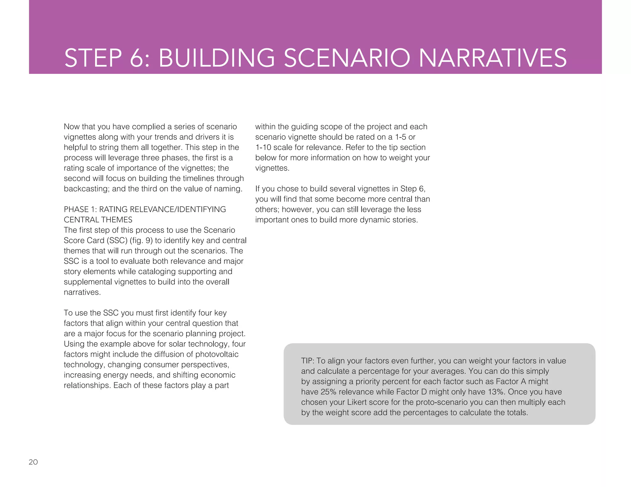 20
STEP 6: BUILDING SCENARIO NARRATIVES
Now that you have complied a series of scenario
vignettes along with your trends and drivers it is
helpful to string them all together. This step in the
process will leverage three phases, the first is a
rating scale of importance of the vignettes; the
second will focus on building the timelines through
backcasting; and the third on the value of naming.
PHASE 1: RATING RELEVANCE/IDENTIFYING
CENTRAL THEMES
The first step of this process to use the Scenario
Score Card (SSC) (fig. 9) to identify key and central
themes that will run through out the scenarios. The
SSC is a tool to evaluate both relevance and major
story elements while cataloging supporting and
supplemental vignettes to build into the overall
narratives.
To use the SSC you must first identify four key
factors that align within your central question that
are a major focus for the scenario planning project.
Using the example above for solar technology, four
factors might include the diffusion of photovoltaic
technology, changing consumer perspectives,
increasing energy needs, and shifting economic
relationships. Each of these factors play a part
TIP: To align your factors even further, you can weight your factors in value
and calculate a percentage for your averages. You can do this simply
by assigning a priority percent for each factor such as Factor A might
have 25% relevance while Factor D might only have 13%. Once you have
chosen your Likert score for the proto-scenario you can then multiply each
by the weight score add the percentages to calculate the totals.
within the guiding scope of the project and each
scenario vignette should be rated on a 1-5 or
1-10 scale for relevance. Refer to the tip section
below for more information on how to weight your
vignettes.
If you chose to build several vignettes in Step 6,
you will find that some become more central than
others; however, you can still leverage the less
important ones to build more dynamic stories.
 