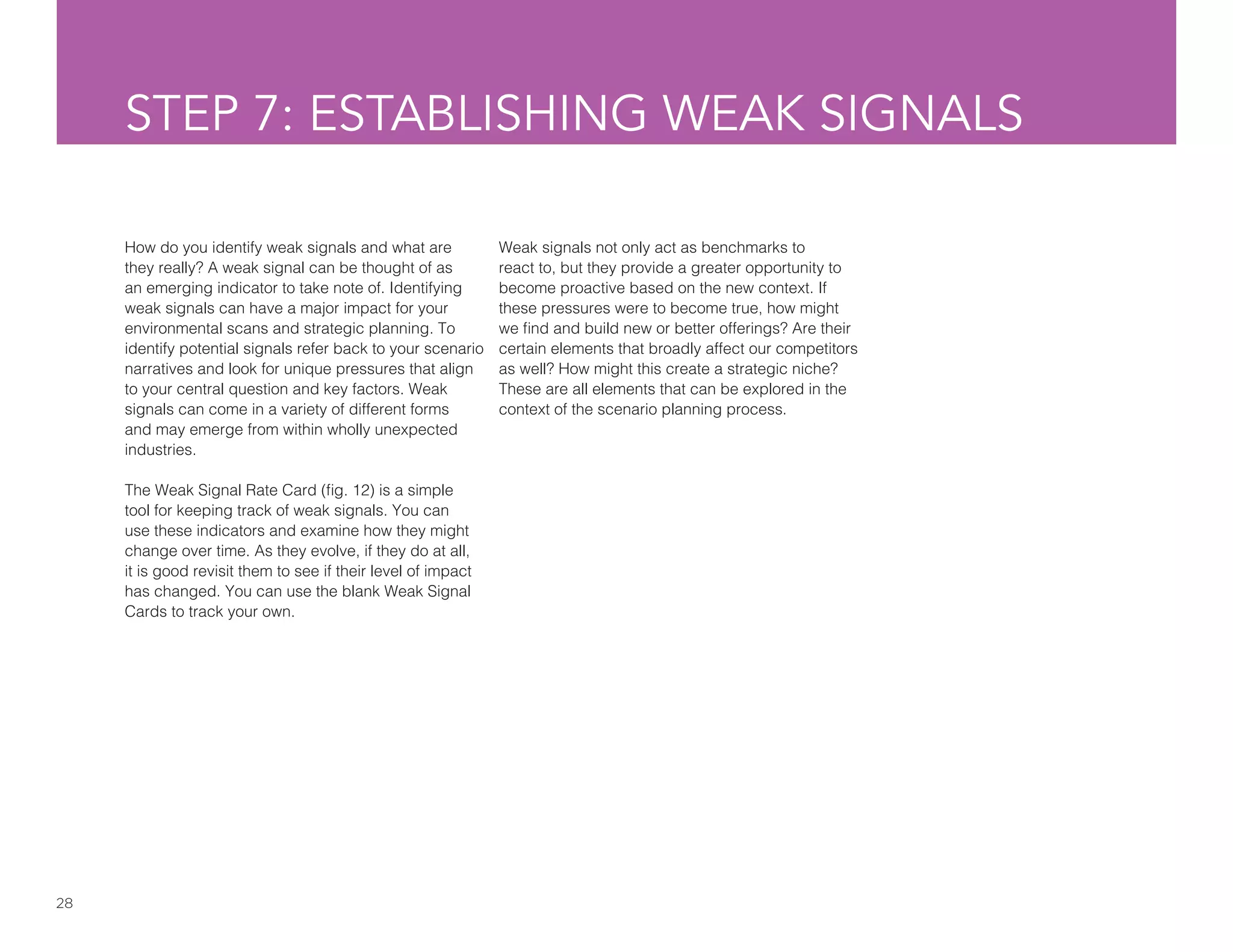 28
STEP 7: ESTABLISHING WEAK SIGNALS
How do you identify weak signals and what are
they really? A weak signal can be thought of as
an emerging indicator to take note of. Identifying
weak signals can have a major impact for your
environmental scans and strategic planning. To
identify potential signals refer back to your scenario
narratives and look for unique pressures that align
to your central question and key factors. Weak
signals can come in a variety of different forms
and may emerge from within wholly unexpected
industries.
The Weak Signal Rate Card (fig. 12) is a simple
tool for keeping track of weak signals. You can
use these indicators and examine how they might
change over time. As they evolve, if they do at all,
it is good revisit them to see if their level of impact
has changed. You can use the blank Weak Signal
Cards to track your own.
Weak signals not only act as benchmarks to
react to, but they provide a greater opportunity to
become proactive based on the new context. If
these pressures were to become true, how might
we find and build new or better offerings? Are their
certain elements that broadly affect our competitors
as well? How might this create a strategic niche?
These are all elements that can be explored in the
context of the scenario planning process.
 