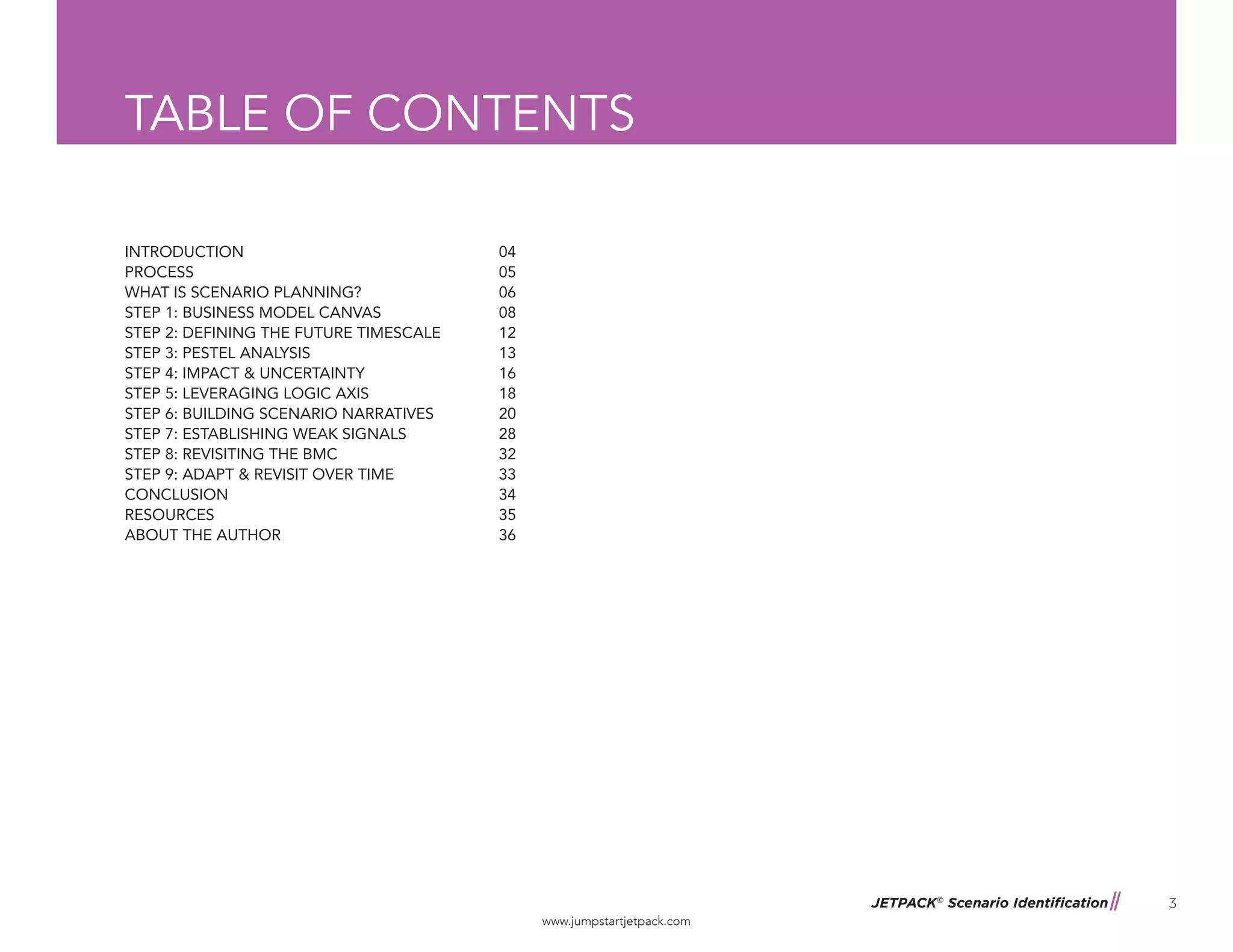 JETPACK©
Scenario Identification
www.jumpstartjetpack.com
3
TABLE OF CONTENTS
INTRODUCTION
PROCESS
WHAT IS SCENARIO PLANNING?
STEP 1: BUSINESS MODEL CANVAS
STEP 2: DEFINING THE FUTURE TIMESCALE
STEP 3: PESTEL ANALYSIS
STEP 4: IMPACT & UNCERTAINTY
STEP 5: LEVERAGING LOGIC AXIS
STEP 6: BUILDING SCENARIO NARRATIVES
STEP 7: ESTABLISHING WEAK SIGNALS
STEP 8: REVISITING THE BMC
STEP 9: ADAPT & REVISIT OVER TIME
CONCLUSION
RESOURCES
ABOUT THE AUTHOR
04
05
06
08
12
13
16
18
20
28
32
33
34
35
36
 