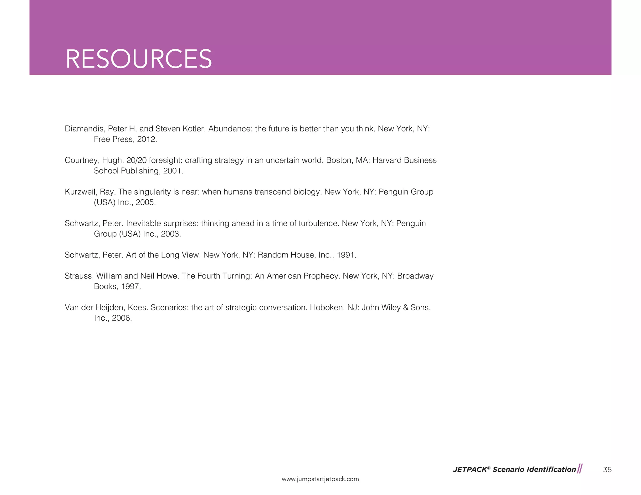 JETPACK©
Scenario Identification
www.jumpstartjetpack.com
35
RESOURCES
Diamandis, Peter H. and Steven Kotler. Abundance: the future is better than you think. New York, NY: 		
	 Free Press, 2012.
Courtney, Hugh. 20/20 foresight: crafting strategy in an uncertain world. Boston, MA: Harvard Business 		
	 School Publishing, 2001.
Kurzweil, Ray. The singularity is near: when humans transcend biology. New York, NY: Penguin Group 		
	 (USA) Inc., 2005.
Schwartz, Peter. Inevitable surprises: thinking ahead in a time of turbulence. New York, NY: Penguin 		
	 Group (USA) Inc., 2003.
Schwartz, Peter. Art of the Long View. New York, NY: Random House, Inc., 1991.
Strauss, William and Neil Howe. The Fourth Turning: An American Prophecy. New York, NY: Broadway 		
	 Books, 1997.
Van der Heijden, Kees. Scenarios: the art of strategic conversation. Hoboken, NJ: John Wiley & Sons, 		
	 Inc., 2006.
 