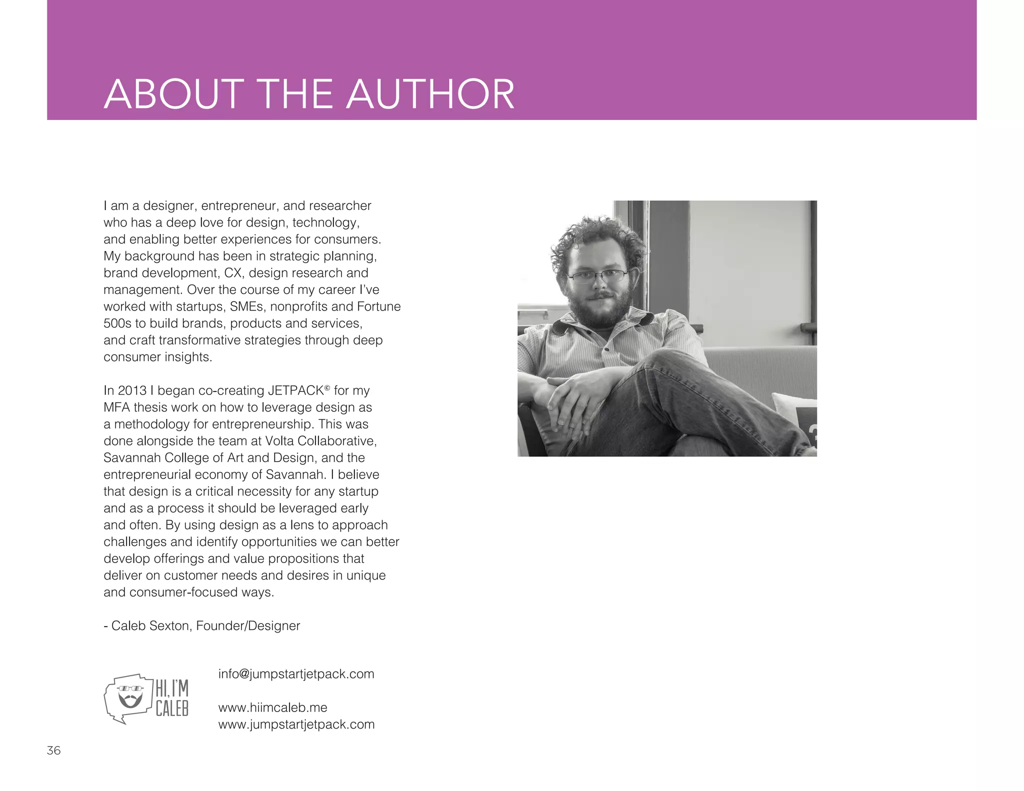 36
ABOUT THE AUTHOR
I am a designer, entrepreneur, and researcher
who has a deep love for design, technology,
and enabling better experiences for consumers.
My background has been in strategic planning,
brand development, CX, design research and
management. Over the course of my career I’ve
worked with startups, SMEs, nonprofits and Fortune
500s to build brands, products and services,
and craft transformative strategies through deep
consumer insights.
In 2013 I began co-creating JETPACK©
for my
MFA thesis work on how to leverage design as
a methodology for entrepreneurship. This was
done alongside the team at Volta Collaborative,
Savannah College of Art and Design, and the
entrepreneurial economy of Savannah. I believe
that design is a critical necessity for any startup
and as a process it should be leveraged early
and often. By using design as a lens to approach
challenges and identify opportunities we can better
develop offerings and value propositions that
deliver on customer needs and desires in unique
and consumer-focused ways.
- Caleb Sexton, Founder/Designer
info@jumpstartjetpack.com
www.hiimcaleb.me
www.jumpstartjetpack.com
 