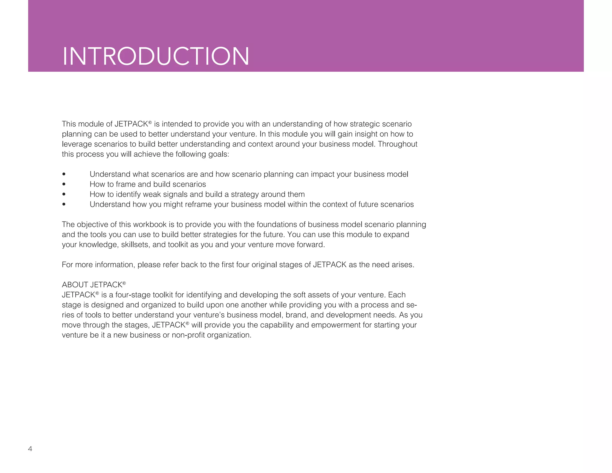 4
INTRODUCTION
This module of JETPACK©
is intended to provide you with an understanding of how strategic scenario
planning can be used to better understand your venture. In this module you will gain insight on how to
leverage scenarios to build better understanding and context around your business model. Throughout
this process you will achieve the following goals:
•	 Understand what scenarios are and how scenario planning can impact your business model
•	 How to frame and build scenarios
•	 How to identify weak signals and build a strategy around them
•	 Understand how you might reframe your business model within the context of future scenarios
The objective of this workbook is to provide you with the foundations of business model scenario planning
and the tools you can use to build better strategies for the future. You can use this module to expand
your knowledge, skillsets, and toolkit as you and your venture move forward.
For more information, please refer back to the first four original stages of JETPACK as the need arises.
ABOUT JETPACK©
JETPACK©
is a four-stage toolkit for identifying and developing the soft assets of your venture. Each
stage is designed and organized to build upon one another while providing you with a process and se-
ries of tools to better understand your venture’s business model, brand, and development needs. As you
move through the stages, JETPACK©
will provide you the capability and empowerment for starting your
venture be it a new business or non-profit organization.
 