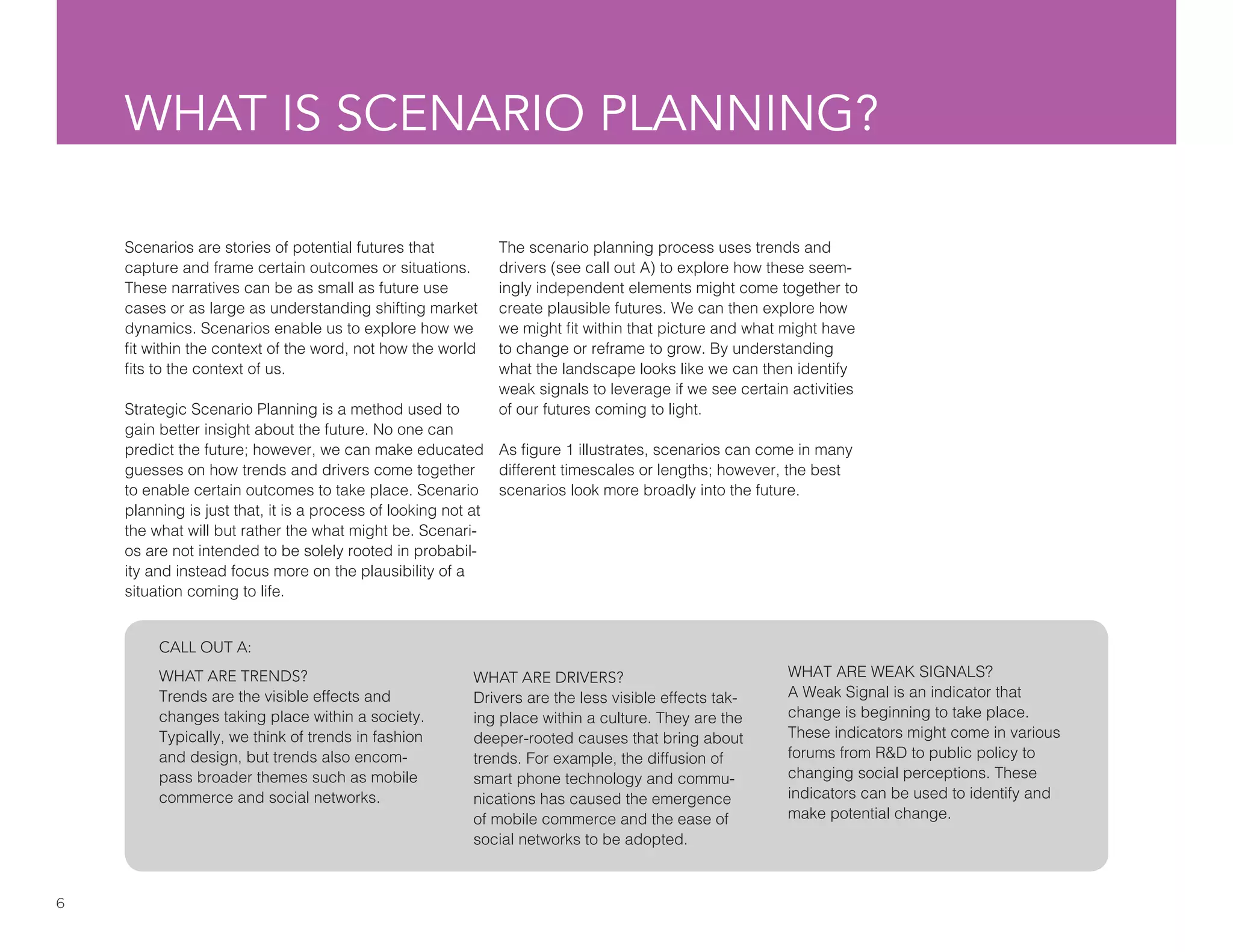 6
WHAT IS SCENARIO PLANNING?
Scenarios are stories of potential futures that
capture and frame certain outcomes or situations.
These narratives can be as small as future use
cases or as large as understanding shifting market
dynamics. Scenarios enable us to explore how we
fit within the context of the word, not how the world
fits to the context of us.
Strategic Scenario Planning is a method used to
gain better insight about the future. No one can
predict the future; however, we can make educated
guesses on how trends and drivers come together
to enable certain outcomes to take place. Scenario
planning is just that, it is a process of looking not at
the what will but rather the what might be. Scenari-
os are not intended to be solely rooted in probabil-
ity and instead focus more on the plausibility of a
situation coming to life.
The scenario planning process uses trends and
drivers (see call out A) to explore how these seem-
ingly independent elements might come together to
create plausible futures. We can then explore how
we might fit within that picture and what might have
to change or reframe to grow. By understanding
what the landscape looks like we can then identify
weak signals to leverage if we see certain activities
of our futures coming to light.
As figure 1 illustrates, scenarios can come in many
different timescales or lengths; however, the best
scenarios look more broadly into the future.
WHAT ARE TRENDS?
Trends are the visible effects and
changes taking place within a society.
Typically, we think of trends in fashion
and design, but trends also encom-
pass broader themes such as mobile
commerce and social networks.
WHAT ARE DRIVERS?
Drivers are the less visible effects tak-
ing place within a culture. They are the
deeper-rooted causes that bring about
trends. For example, the diffusion of
smart phone technology and commu-
nications has caused the emergence
of mobile commerce and the ease of
social networks to be adopted.
WHAT ARE WEAK SIGNALS?
A Weak Signal is an indicator that
change is beginning to take place.
These indicators might come in various
forums from R&D to public policy to
changing social perceptions. These
indicators can be used to identify and
make potential change.
CALL OUT A:
 