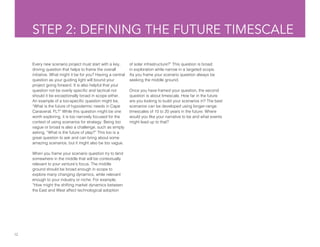 12
STEP 2: DEFINING THE FUTURE TIMESCALE
Every new scenario project must start with a key,
driving question that helps to frame the overall
initiative. What might it be for you? Having a central
question as your guiding light will bound your
project going forward. It is also helpful that your
question not be overly specific and tactical nor
should it be exceptionally broad in scope either.
An example of a too-specific question might be,
“What is the future of hypodermic needs in Cape
Canaveral, FL?” While this question might be one
worth exploring, it is too narrowly focused for the
context of using scenarios for strategy. Being too
vague or broad is also a challenge, such as simply
asking, “What is the future of play?” This too is a
great question to ask and can bring about some
amazing scenarios, but it might also be too vague.
When you frame your scenario question try to land
somewhere in the middle that will be contextually
relevant to your venture’s focus. The middle
ground should be broad enough in scope to
explore many changing dynamics, while relevant
enough to your industry or niche. For example,
“How might the shifting market dynamics between
the East and West affect technological adoption
of solar infrastructure?” This question is broad
in exploration while narrow in a targeted scope.
As you frame your scenario question always be
seeking the middle ground.
Once you have framed your question, the second
question is about timescale. How far in the future
are you looking to build your scenarios in? The best
scenarios can be developed using longer-range
timescales of 10 to 20 years in the future. Where
would you like your narrative to be and what events
might lead up to that?
 