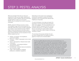 JETPACK©
Scenario Identification
www.jumpstartjetpack.com
13
STEP 3: PESTEL ANALYSIS
Where do we begin? Now that you have your
question(s) at hand you can begin exploring and
collecting a variety of different data and information
to build context. To start, you can use the
PESTEL (Fig. 3) framework as a tool for bucketing
information.
PESTEL stands for Political, Economic, Social,
Technological, Legal, and Environmental and it is
especially useful when trying to broadly understand
your market or macro-level environment. PESTLE
helps to frame the big picture and will provide a
starting for identifying emerging trends and drivers.
Each of these elements can be comprised of many
different aspects such as:
•	 Political – tax policies, new regulations,
government stability
•	 Economic – inflation, disposable income, levels
of inflation
•	 Social – demographics, lifestyle trends, levels
of education
•	 Technological – technological adoption,
emerging innovations
•	 Environmental – protection laws and standards,
rate of resource usage
•	 Legal – trade regulations, employee
protections, competitive regulations
Depending on the scope of your exploration it
may also be necessary to expand the PESTEL
framework to the incorporate other elements like
Healthcare or Education.
To use the framework, dive deep and search far
and wide to uncover and plot trends and drivers
within each category. The more populated you can
build your PESTEL framework the more rich your
scenarios will become. It is helpful to remember
that you are looking for trends (visible cultural
change), drivers (less visible change), and defining
moments or events.
The next step of the process will take the work
you have complied within the analysis and plot it
against an Impact and Uncertainty Matrix.
TIP: As you gather data and conduct your environmental scan, it is
helpful to also explore the “not-so-real” environment as well with science
fiction. Science fiction can provide an interesting lens to further explore
plausible futures and technologies. Not every science fiction choice must
be focused on domed Martian cities; however, there are many fantastical
technologies from classic science fiction that have inspired current and
emerging technologies of today. Fiction isn’t the only lens to explore
either; Peter Schwartz encourages seeking out “remarkable people” those
who are on the frontiers of science, creativity, and doing the impossible.
These people can be looked to as inspirations and sources of insight
whether they are entrepreneurs, scientists, artists, or public figures.
 