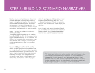 20
STEP 6: BUILDING SCENARIO NARRATIVES
Now that you have complied a series of scenario
vignettes along with your trends and drivers it is
helpful to string them all together. This step in the
process will leverage three phases, the first is a
rating scale of importance of the vignettes; the
second will focus on building the timelines through
backcasting; and the third on the value of naming.
PHASE 1: RATING RELEVANCE/IDENTIFYING
CENTRAL THEMES
The first step of this process to use the Scenario
Score Card (SSC) (fig. 9) to identify key and central
themes that will run through out the scenarios. The
SSC is a tool to evaluate both relevance and major
story elements while cataloging supporting and
supplemental vignettes to build into the overall
narratives.
To use the SSC you must first identify four key
factors that align within your central question that
are a major focus for the scenario planning project.
Using the example above for solar technology, four
factors might include the diffusion of photovoltaic
technology, changing consumer perspectives,
increasing energy needs, and shifting economic
relationships. Each of these factors play a part
TIP: To align your factors even further, you can weight your factors in value
and calculate a percentage for your averages. You can do this simply
by assigning a priority percent for each factor such as Factor A might
have 25% relevance while Factor D might only have 13%. Once you have
chosen your Likert score for the proto-scenario you can then multiply each
by the weight score add the percentages to calculate the totals.
within the guiding scope of the project and each
scenario vignette should be rated on a 1-5 or
1-10 scale for relevance. Refer to the tip section
below for more information on how to weight your
vignettes.
If you chose to build several vignettes in Step 6,
you will find that some become more central than
others; however, you can still leverage the less
important ones to build more dynamic stories.
 