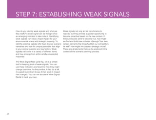 28
STEP 7: ESTABLISHING WEAK SIGNALS
How do you identify weak signals and what are
they really? A weak signal can be thought of as
an emerging indicator to take note of. Identifying
weak signals can have a major impact for your
environmental scans and strategic planning. To
identify potential signals refer back to your scenario
narratives and look for unique pressures that align
to your central question and key factors. Weak
signals can come in a variety of different forms
and may emerge from within wholly unexpected
industries.
The Weak Signal Rate Card (fig. 12) is a simple
tool for keeping track of weak signals. You can
use these indicators and examine how they might
change over time. As they evolve, if they do at all,
it is good revisit them to see if their level of impact
has changed. You can use the blank Weak Signal
Cards to track your own.
Weak signals not only act as benchmarks to
react to, but they provide a greater opportunity to
become proactive based on the new context. If
these pressures were to become true, how might
we find and build new or better offerings? Are their
certain elements that broadly affect our competitors
as well? How might this create a strategic niche?
These are all elements that can be explored in the
context of the scenario planning process.
 