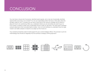 34
CONCLUSION
You now have a robust set of scenarios, identified weak signals, and a new set of potentially identified
opportunities and pivots, but so what? If no one can reasonably predict the future, what value does this
actually create for me? To answer this we have to look back at the venture’s strategy and its where to
play and how to win positioning. When you understand where you are and where you want to go it is
much easier to explore a wider array of plausible futures to help you get there. The value add of strategic
scenario planning is that it provides teams a better, more rich set narratives to understand how the orga-
nization can better prepare to respond, but adapt as time moves on.
Your scenarios should be used to build support for your current strategic efforts. This process is just one
methodology that should be integrated into the business’s strategic thinking approach.
 