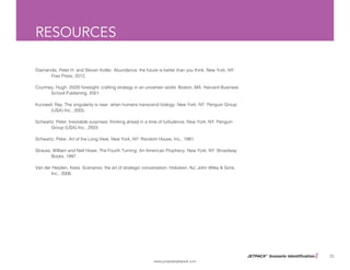 JETPACK©
Scenario Identification
www.jumpstartjetpack.com
35
RESOURCES
Diamandis, Peter H. and Steven Kotler. Abundance: the future is better than you think. New York, NY: 		
	 Free Press, 2012.
Courtney, Hugh. 20/20 foresight: crafting strategy in an uncertain world. Boston, MA: Harvard Business 		
	 School Publishing, 2001.
Kurzweil, Ray. The singularity is near: when humans transcend biology. New York, NY: Penguin Group 		
	 (USA) Inc., 2005.
Schwartz, Peter. Inevitable surprises: thinking ahead in a time of turbulence. New York, NY: Penguin 		
	 Group (USA) Inc., 2003.
Schwartz, Peter. Art of the Long View. New York, NY: Random House, Inc., 1991.
Strauss, William and Neil Howe. The Fourth Turning: An American Prophecy. New York, NY: Broadway 		
	 Books, 1997.
Van der Heijden, Kees. Scenarios: the art of strategic conversation. Hoboken, NJ: John Wiley & Sons, 		
	 Inc., 2006.
 
