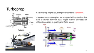 15
Turboprop
• A turboprop engine is a jet engine attached to a propeller.
• Modern turboprop engines are equipped with propellers that
have a smaller diameter but a larger number of blades for
efficient operation at much higher flight speeds
 