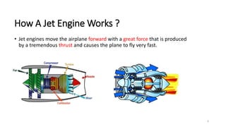6
How A Jet Engine Works ?
• Jet engines move the airplane forward with a great force that is produced
by a tremendous thrust and causes the plane to fly very fast.
 