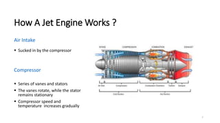 7
How A Jet Engine Works ?
Air Intake
 Sucked in by the compressor
Compressor
 Series of vanes and stators
 The vanes rotate, while the stator
remains stationary
 Compressor speed and
temperature increases gradually
 