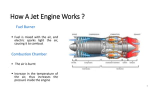 8
How A Jet Engine Works ?
Fuel Burner
 Fuel is mixed with the air, and
electric sparks light the air,
causing it to combust
Combustion Chamber
 The air is burnt
 Increase in the temperature of
the air, thus increases the
pressure inside the engine
 
