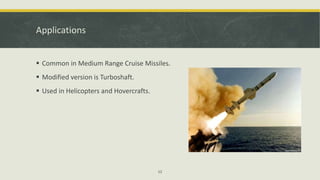 Applications
 Common in Medium Range Cruise Missiles.
 Modified version is Turboshaft.
 Used in Helicopters and Hovercrafts.
12
 