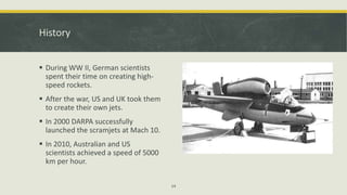 History
 During WW II, German scientists
spent their time on creating high-
speed rockets.
 After the war, US and UK took them
to create their own jets.
 In 2000 DARPA successfully
launched the scramjets at Mach 10.
 In 2010, Australian and US
scientists achieved a speed of 5000
km per hour.
14
 