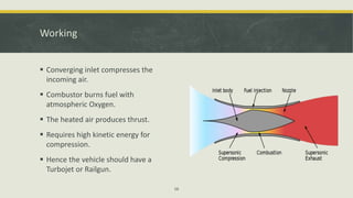 Working
 Converging inlet compresses the
incoming air.
 Combustor burns fuel with
atmospheric Oxygen.
 The heated air produces thrust.
 Requires high kinetic energy for
compression.
 Hence the vehicle should have a
Turbojet or Railgun.
16
 