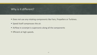 Why is it different?
 Does not use any rotating components like Fans, Propellers or Turbines.
 Speed itself compresses the air.
 Airflow in scramjet is supersonic along all the components
 Efficient at high speeds.
17
 