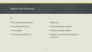 Merits and Demerits
+
 No rotating components
 Easy Manufacturing
 Less weight
 Can go up to Mach 10
-
 High Cost
 Good Insulation needed
 Special Cooling needed
 Doesn’t operate at atmospheric
pressure
18
 