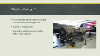 What’s a Turbojet ?
 An air breathing jet engine with gas
turbine and propelling nozzle.
 Works at high speeds
 Limits the usefulness in vehicles
other than aircrafts
7
 