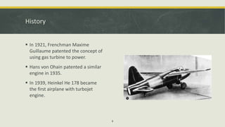 History
 In 1921, Frenchman Maxime
Guillaume patented the concept of
using gas turbine to power.
 Hans von Ohain patented a similar
engine in 1935.
 In 1939, Heinkel He 178 became
the first airplane with turbojet
engine.
8
 