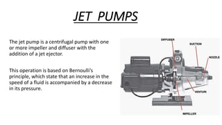JET PUMPS
The jet pump is a centrifugal pump with one
or more impeller and diffuser with the
addition of a jet ejector.
This operation is based on Bernoulli’s
principle, which state that an increase in the
speed of a fluid is accompanied by a decrease
in its pressure.
 