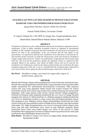 Jetri: Jurnal Ilmiah Teknik Elektro, Vol. 20, No. 1, Agustus 2022, Hlm. 28-44,
P-ISSN 1412-0372, E-ISSN 2541-089X, doi: http://dx.doi.org/10.25105/jetri.v20i1.13665
Received 13 Mei 2022, revised 15 Agustus 2022, accepted 16 Agustus 2022
ANALISIS LAJU PENUAAN ISOLASI KERTAS MENGGUNAKAN ESTER
BASED OIL PADA TRANSFORMATOR RAMAH LINGKUNGAN
Agung Sukma Hardana; Syamsir Abduh;Tyas Kartika
Jurusan Teknik Elektro, Universitas Trisakti
Jl. Letjen S. Parman No.1, RT.6/RW.16, Grogol, Kec. Grogol petamburan, Kota
Jakarta Barat, Daerah Khusus Ibukota Jakarta, Indonesia 11440
ABSTRACT
Transformer oil function as the cooling medium and electrical insulation component in power
transformer. It has to follow minimum acceptable criteria as regulated in international
standard, as IEC standard. In general, the most transformer oil used in power transformer is
mineral oil. Due to the sustainability of the raw material and the bad impact to the
environment, it is important to find the new transformer oil as alternative to the mineral oil.
The intention of this reseeach is to study the characteristic of the ester based oil: breakdown
voltage, tangen delta and color. Analyis was performed by comparing the characteristic from
both oils, and reviewed the parameters against the minimum criteria as required by IEC
standard. Based on the analysis, ester based oil fulfill criteria and can be used for the
transformer oil. Furthermore, based on the degree polymerization test result from the paper
insulation immersed in both oils, it can be concluded that the insulation paper immersed in
ester based oil has slower aging rate than insulation paper immersed in mineral oil.
Key Word : Breakdown voltage, ester based oil, tangen delta, degree of
polemirization, aging rate.
ABSTRAK
Minyak trafo berfungsi sebagai media pendinginan dan isolasi listrik pada transformator daya.
Minyak trafo yang digunakan harus memiliki kriteria yang memenuhi syarat yang diatur dalam
standar internasional IEC (International Electrotechnical Commission). Pada umumnya
minyak trafo yang sering digunakan adalah minyak trafo mineral (mineral oil). Karena
ketersediaan minyak trafo mineral yang semakin lama semakin berkurang dan kurang ramah
lingkungan, maka sangat penting untuk mencari minyak alternatif sebagai penggantinya.
Penelitian ini bertujuan untuk mengetahui karakteristik dari ester based oil sebagai alternatif
pengganti dari mineral oil. Dalam penelitian ini, dilakukan pengujian terhadap karakteristik
ester based oil, diantaranya breakdown voltage, tangen delta dan tingkat kejernihan minyak.
Dari pengujian di atas, dilakukan analisis dengan membandingkan karakteristik dari kedua
minyak tersebut dan juga melakukan analisis terhadap kriteria minimum yang dipersyaratkan
oleh standar IEC. Dapat disimpulan bahwa ester based oil memenuhi kriteria sebagai isolasi
listrik yang baik pada transformator daya. Selain itu juga dilakukan pengujian derajat
polimerisasi kertas isolasi yang rendam dengan ester based oil dan mineral oil. Dapat
disimpulkan bahwa penggunaan ester based oil dapat menekan laju penuaan kertas isolasi pada
transformator daya dibandingkan dengan mineral oil.
Kata Kunci : Breakdown voltage, ester based oil, tangen delta, derajat polimerisasi,
laju penuaan isolasi.
 