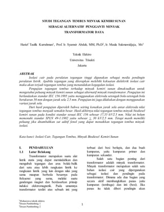 1
STUDI TEGANGAN TEMBUS MINYAK KEMIRI SUNAN
SEBAGAI ALTERNATIF PENGGANTI MINYAK
TRANSFORMATOR DAYA
Harief Taufik Kurrahman1, Prof. Ir. Syamsir Abduh, MM, Ph.D2, Ir. Maula Sukmawidjaja, Ms3
Teknik Elektro
Universitas Trisakti
Jakarta
ABSTRAK
Isolasi cair pada peralatan tegangan tinggi digunakan sebagai media pendingin
peralatan listrik. Apabila tegangan yang diterapkan melebihi kekuatan dielektrik isolasi cair
maka akan terjadi tegangan tembus yang menandakan kegagalan isolasi.
Pengujian tegangan tembus terhadap minyak kemiri sunan dimaksudkan untuk
mengetahui peluang minyak kemiri sunan sebagai alternatif minyak transformator. Pengujian ini
berlandaskan standar IEC 156:1995 yaitu menggunakan elektroda setengah bola-setengah bola
berukuran 50 mm dengan jarak sela 2,5 mm. Pengujian ini juga dilakukan dengan menggunakan
variasi jarak sela.
Dari hasil pengujian diperoleh bahwa seiring kenaikan jarak sela antar elektroda nilai
tegangan tembus menjadi semakin besar. Hasil akhirnya nilai tegangan tembus minyak biodiesel
kemiri sunan pada kondisi standar sesuai IEC 156 sebesar 17,55 kV/2.5 mm. Nilai ini belum
memenuhi standar SPLN 49-1:1982 yaitu sebesar > 30 kV/2,5 mm. Tetapi masih memiliki
peluang jika ditambahkan zat aditif fenol yang dapat menaikkan tegangan tembus minyak
isolasi.
Kata kunci: Isolasi Cair, Tegangan Tembus, Minyak Biodiesel Kemiri Sunan
I. PENDAHULUAN
1.1 Latar Belakang
Transformator merupakan suatu alat
listrik statis yang dapat memindahkan dan
mengubah tegangan dan arus bolak-balik
dari satu atau lebih rangkaian listrik ke
rangkaian listrik yang lain dengan nilai yang
sama maupun berbeda besarnya pada
frekuensi yang sama, melalui suatu
gandengan magnet dan berdasarkan prinsip
induksi elektromagnetik. Pada umumnya
transformator terdiri atas sebuah inti yang
terbuat dari besi berlapis, dan dua buah
kumparan, yaitu kumparan primer dan
kumparan sekunder.
Salah satu bagian penting dari
transformator adalah minyak transformator.
Minyak transformator merupakan salah satu
bahan isolasi cair yang dipergunakan
sebagai isolasi dan pendingin pada
transformator. Dimana ada dua bagian yang
secara aktif membangkitkan panas yaitu
kumparan (tembaga) dan inti (besi). Jika
panas itu tidak diberi pendingin akan
1
Mahasiswa teknik elektro
2
Dosen Pembimbing 1
3
Dosen Pembimbing 2
 