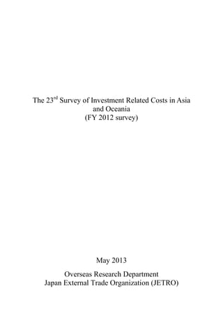 The 23rd
Survey of Investment Related Costs in Asia
and Oceania
(FY 2012 survey)
May 2013
Overseas Research Department
Japan External Trade Organization (JETRO)
 