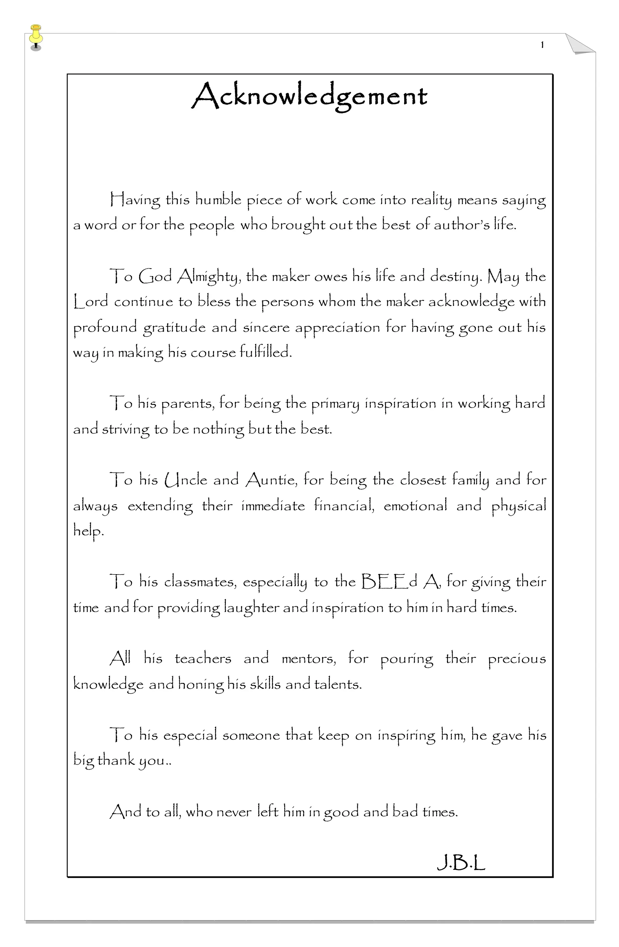 1
Acknowledgement
Having this humble piece of work come into reality means saying
a word or for the people who brought out the best of author’s life.
To God Almighty, the maker owes his life and destiny. May the
Lord continue to bless the persons whom the maker acknowledge with
profound gratitude and sincere appreciation for having gone out his
way in making his course fulfilled.
To his parents, for being the primary inspiration in working hard
and striving to be nothing but the best.
To his Uncle and Auntie, for being the closest family and for
always extending their immediate financial, emotional and physical
help.
To his classmates, especially to the BEEd A, for giving their
time and for providing laughter and inspiration to him in hard times.
All his teachers and mentors, for pouring their precious
knowledge and honing his skills and talents.
To his especial someone that keep on inspiring him, he gave his
big thank you..
And to all, who never left him in good and bad times.
J.B.L
 