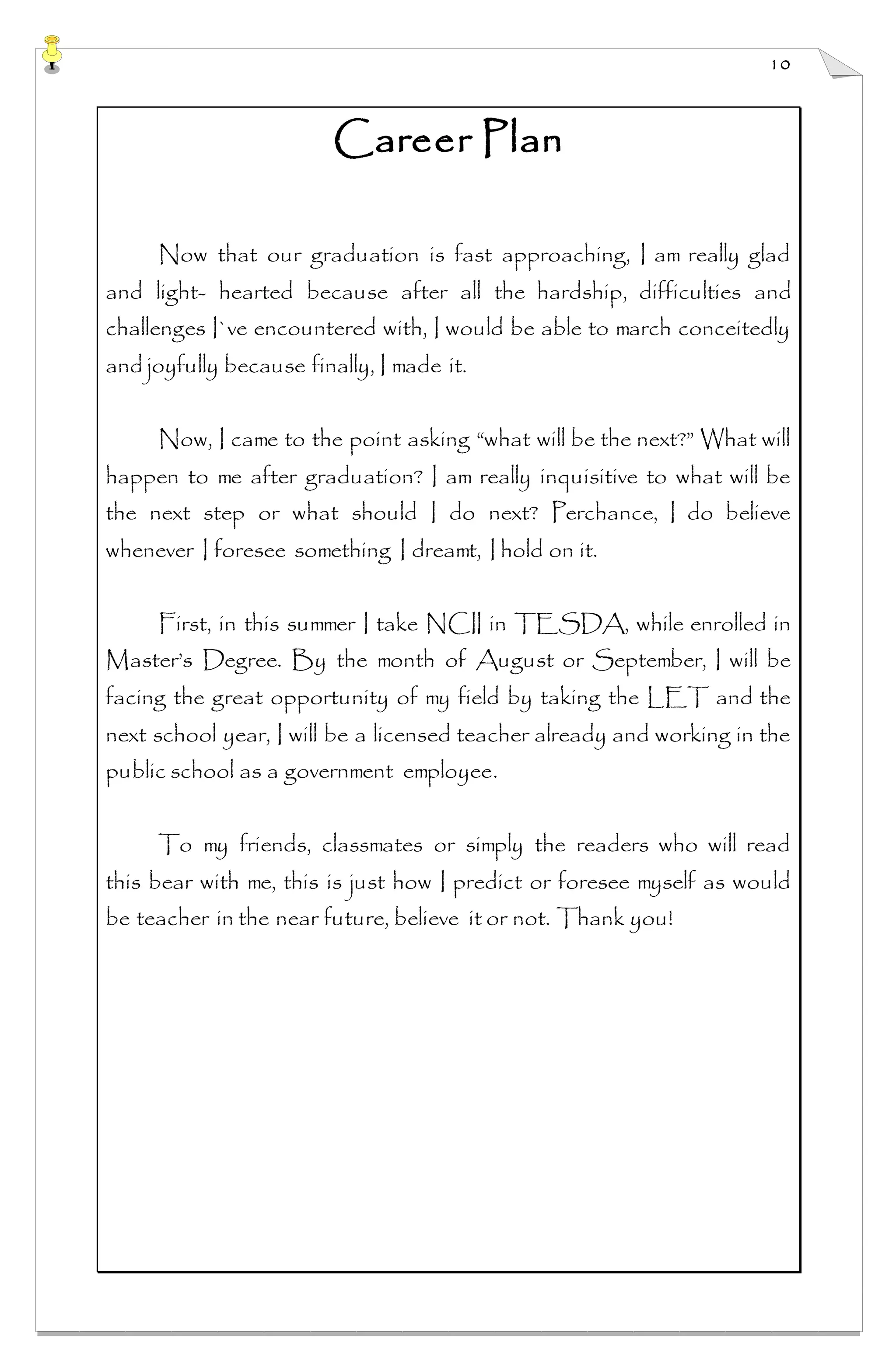 10
Career Plan
Now that our graduation is fast approaching, I am really glad
and light- hearted because after all the hardship, difficulties and
challenges I`ve encountered with, I would be able to march conceitedly
and joyfully because finally, I made it.
Now, I came to the point asking “what will be the next?” What will
happen to me after graduation? I am really inquisitive to what will be
the next step or what should I do next? Perchance, I do believe
whenever I foresee something I dreamt, I hold on it.
First, in this summer I take NCII in TESDA, while enrolled in
Master’s Degree. By the month of August or September, I will be
facing the great opportunity of my field by taking the LET and the
next school year, I will be a licensed teacher already and working in the
public school as a government employee.
To my friends, classmates or simply the readers who will read
this bear with me, this is just how I predict or foresee myself as would
be teacher in the near future, believe it or not. Thank you!
 