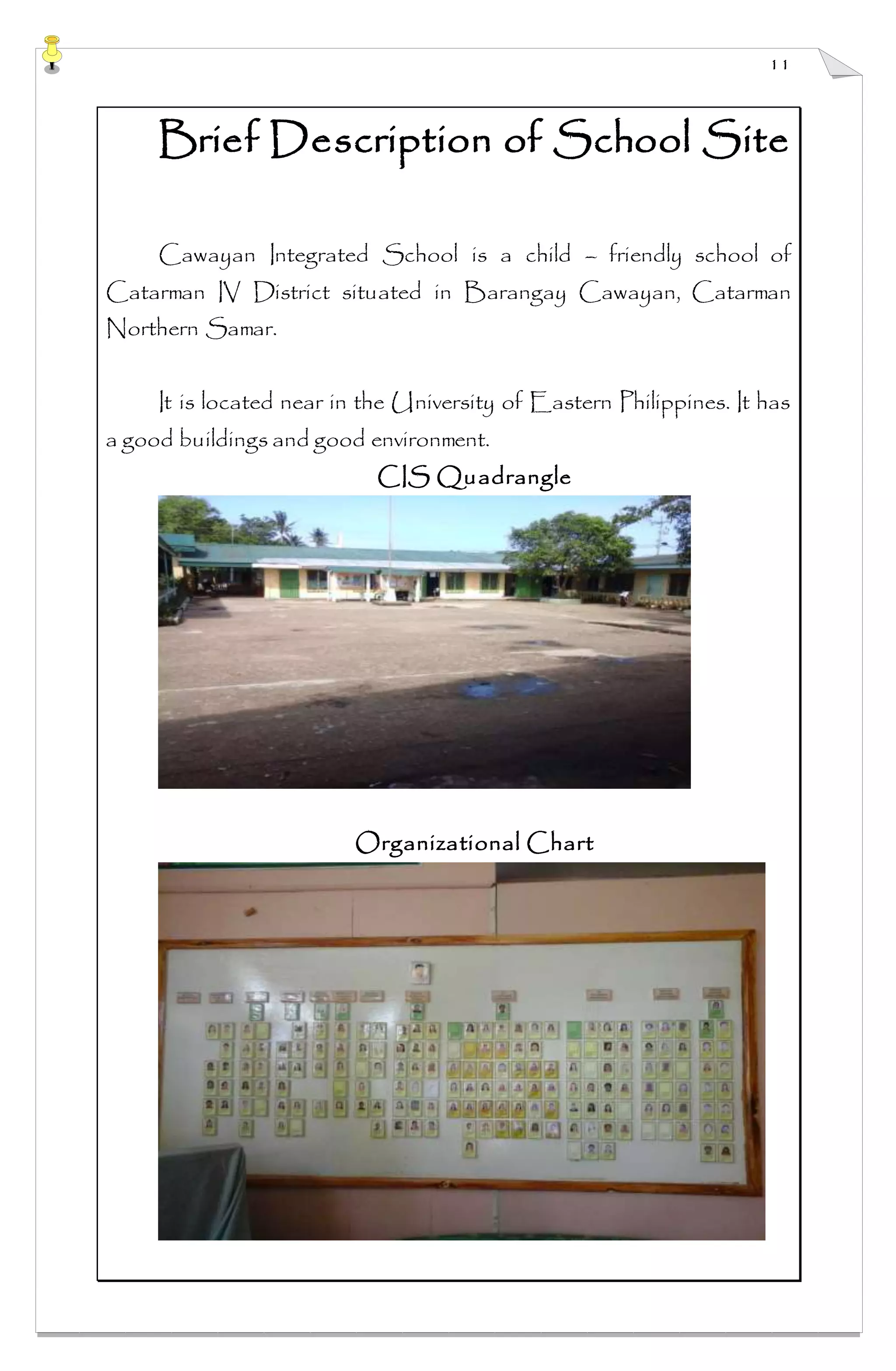 11
Brief Description of School Site
Cawayan Integrated School is a child – friendly school of
Catarman IV District situated in Barangay Cawayan, Catarman
Northern Samar.
It is located near in the University of Eastern Philippines. It has
a good buildings and good environment.
CIS Quadrangle
Organizational Chart
 