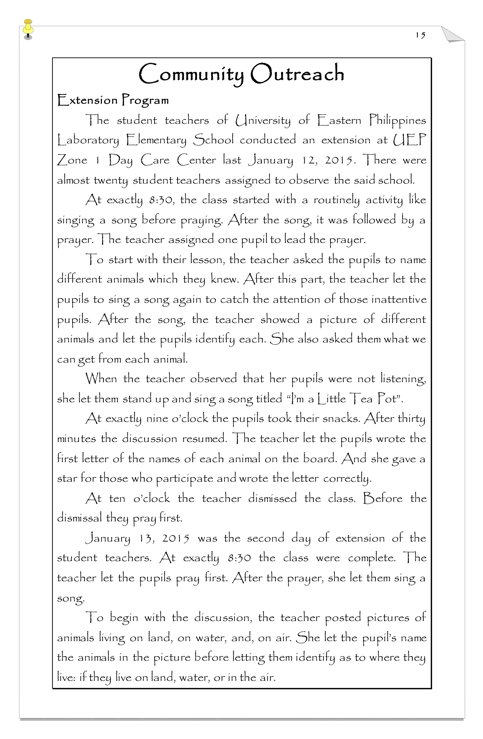 15
Community Outreach
Extension Program
The student teachers of University of Eastern Philippines
Laboratory Elementary School conducted an extension at UEP
Zone 1 Day Care Center last January 12, 2015. There were
almost twenty student teachers assigned to observe the said school.
At exactly 8:30, the class started with a routinely activity like
singing a song before praying. After the song, it was followed by a
prayer. The teacher assigned one pupil to lead the prayer.
To start with their lesson, the teacher asked the pupils to name
different animals which they knew. After this part, the teacher let the
pupils to sing a song again to catch the attention of those inattentive
pupils. After the song, the teacher showed a picture of different
animals and let the pupils identify each. She also asked them what we
can get from each animal.
When the teacher observed that her pupils were not listening,
she let them stand up and sing a song titled “I’m a Little Tea Pot”.
At exactly nine o’clock the pupils took their snacks. After thirty
minutes the discussion resumed. The teacher let the pupils wrote the
first letter of the names of each animal on the board. And she gave a
star for those who participate and wrote the letter correctly.
At ten o’clock the teacher dismissed the class. Before the
dismissal they pray first.
January 13, 2015 was the second day of extension of the
student teachers. At exactly 8:30 the class were complete. The
teacher let the pupils pray first. After the prayer, she let them sing a
song.
To begin with the discussion, the teacher posted pictures of
animals living on land, on water, and, on air. She let the pupil’s name
the animals in the picture before letting them identify as to where they
live: if they live on land, water, or in the air.
 